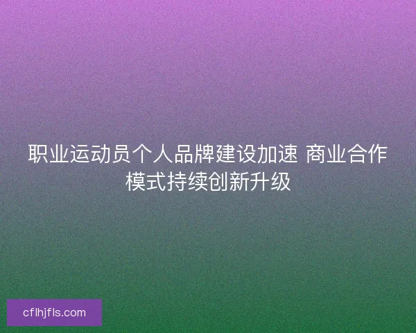 职业运动员个人品牌建设加速 商业合作模式持续创新升级 职业运动员个人品牌建设加速 商业合作模式持续创新升级