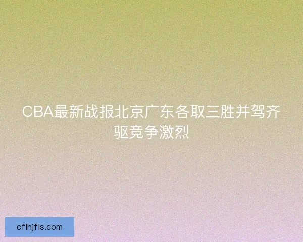 CBA最新战报北京广东各取三胜并驾齐驱竞争激烈 CBA最新战报北京广东各取三胜并驾齐驱竞争激烈