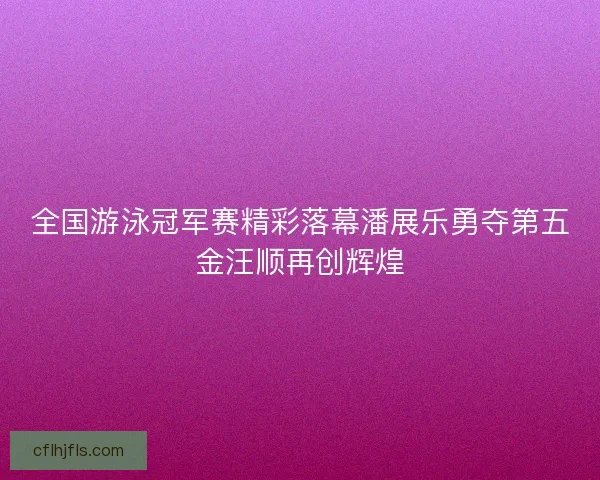 全国游泳冠军赛精彩落幕潘展乐勇夺第五金汪顺再创辉煌 全国游泳冠军赛精彩落幕潘展乐勇夺第五金汪顺再创辉煌