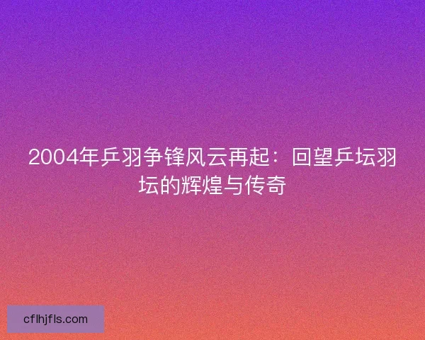 2004年乒羽争锋风云再起:回望乒坛羽坛的辉煌与传奇 2004年乒羽争锋风云再起:回望乒坛羽坛的辉煌与传奇