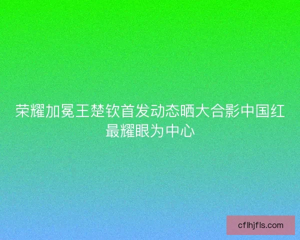 荣耀加冕王楚钦首发动态晒大合影中国红最耀眼为中心