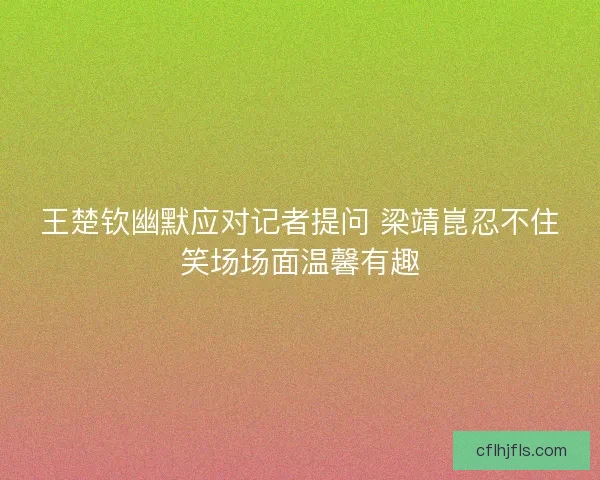 王楚钦幽默应对记者提问 梁靖崑忍不住笑场场面温馨有趣 王楚钦幽默应对记者提问 梁靖崑忍不住笑场场面温馨有趣