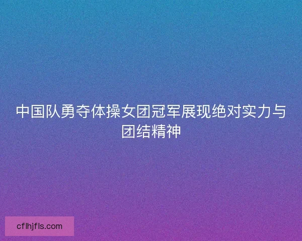 中国队勇夺体操女团冠军展现绝对实力与团结精神 中国队勇夺体操女团冠军展现绝对实力与团结精神