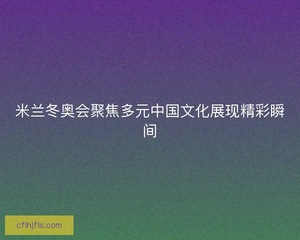米兰冬奥会聚焦多元中国文化展现精彩瞬间 米兰冬奥会聚焦多元中国文化展现精彩瞬间