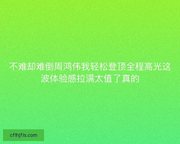 不难却难倒周鸿伟我轻松登顶全程高光这波体验感拉满太值了真的 不难却难倒周鸿伟我轻松登顶全程高光这波体验感拉满太值了真的