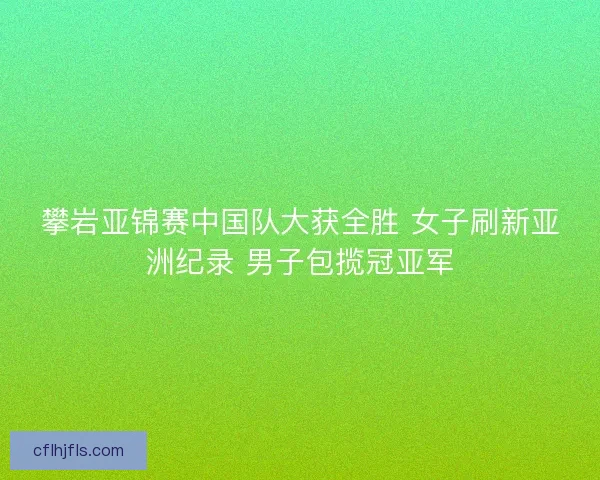 攀岩亚锦赛中国队大获全胜 女子刷新亚洲纪录 男子包揽冠亚军 攀岩亚锦赛中国队大获全胜 女子刷新亚洲纪录 男子包揽冠亚军