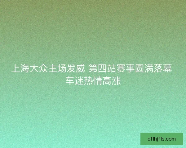 上海大众主场发威 第四站赛事圆满落幕 车迷热情高涨 上海大众主场发威 第四站赛事圆满落幕 车迷热情高涨