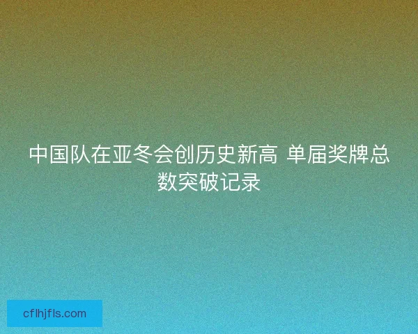中国队在亚冬会创历史新高 单届奖牌总数突破记录 中国队在亚冬会创历史新高 单届奖牌总数突破记录