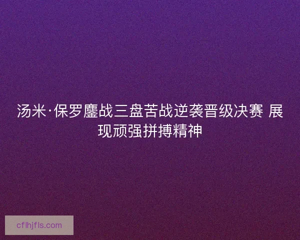 汤米·保罗鏖战三盘苦战逆袭晋级决赛 展现顽强拼搏精神 汤米·保罗鏖战三盘苦战逆袭晋级决赛 展现顽强拼搏精神